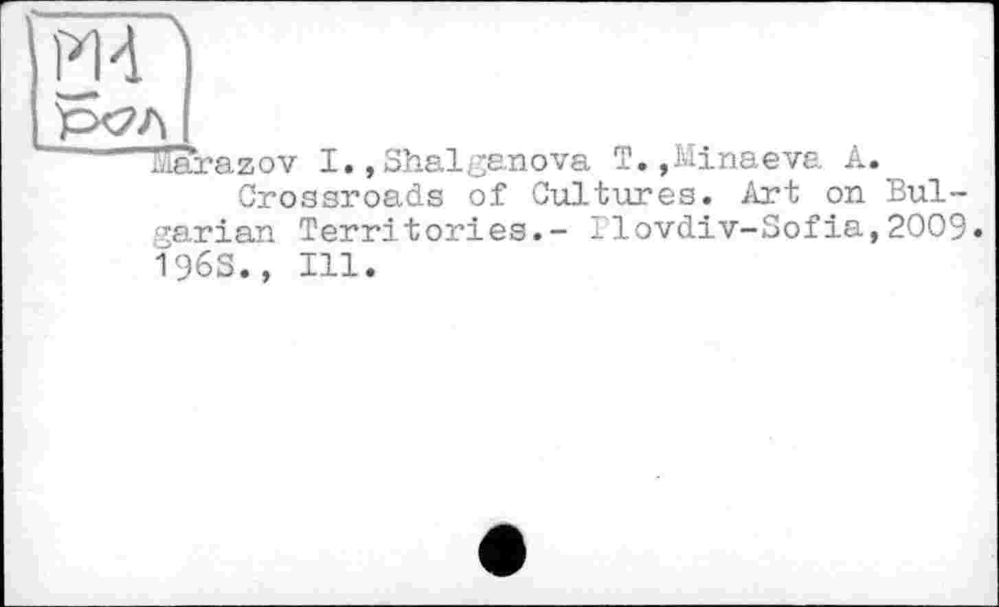 ﻿Md ]
'’Р&Л I
’ Sarazov I., Shalgs.nova T.,Minaeva A.
Crossroads of Cultures. Art on Bulgarian Territories.- Ilovdiv-Sofia,2009. 196S., Ill.